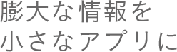 膨大な情報を小さなアプリに