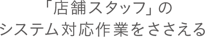 「店舗スタッフ」のシステム対応作業をささえる